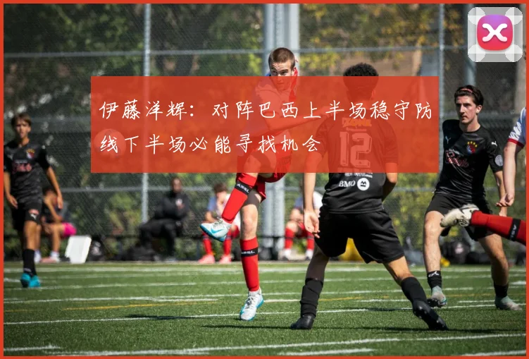 伊藤洋辉：对阵巴西上半场稳守防线下半场必能寻找机会